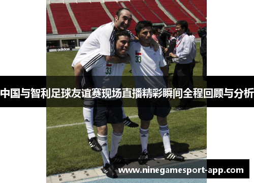 中国与智利足球友谊赛现场直播精彩瞬间全程回顾与分析