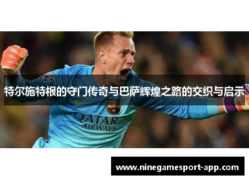 特尔施特根的守门传奇与巴萨辉煌之路的交织与启示 特尔施特根的守门传奇与巴萨辉煌之路的交织与启示